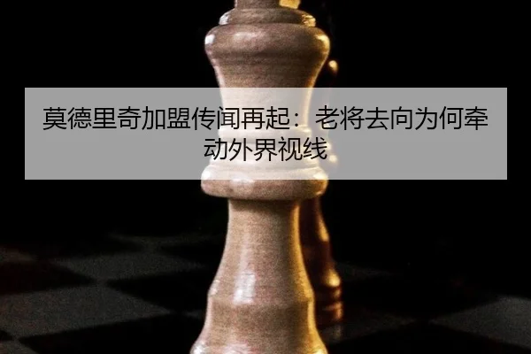 莫德里奇加盟传闻再起：老将去向为何牵动外界视线